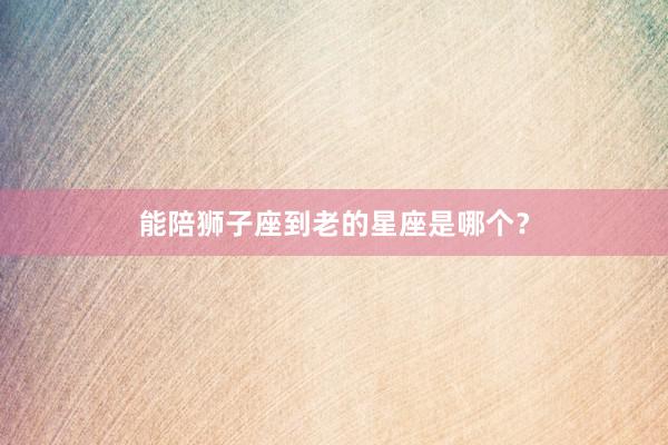 能陪狮子座到老的星座是哪个？