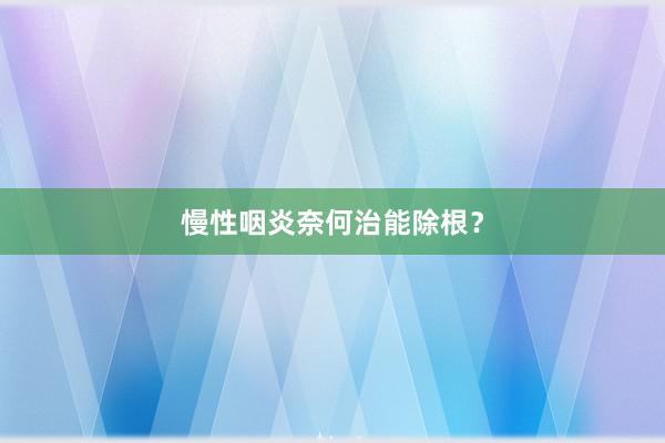 慢性咽炎奈何治能除根？