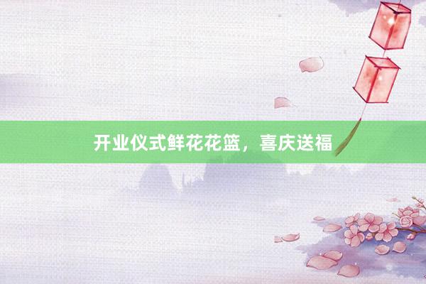 开业仪式鲜花花篮，喜庆送福