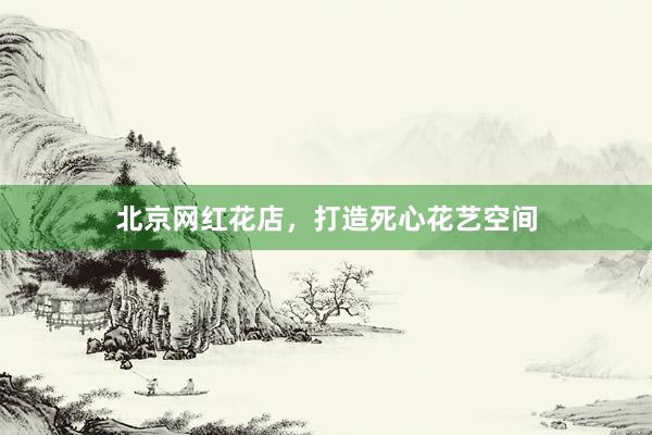 北京网红花店，打造死心花艺空间