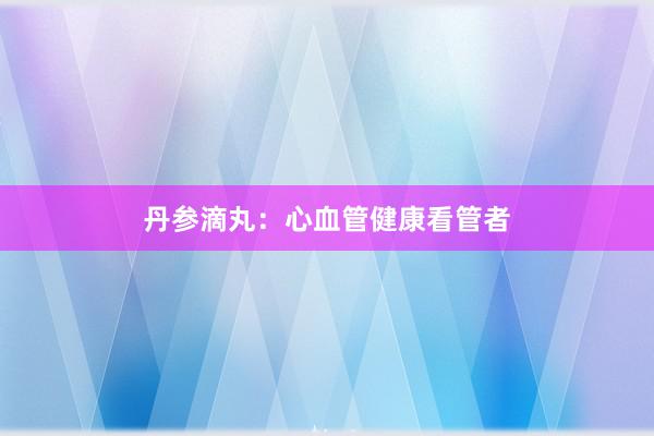 丹参滴丸：心血管健康看管者