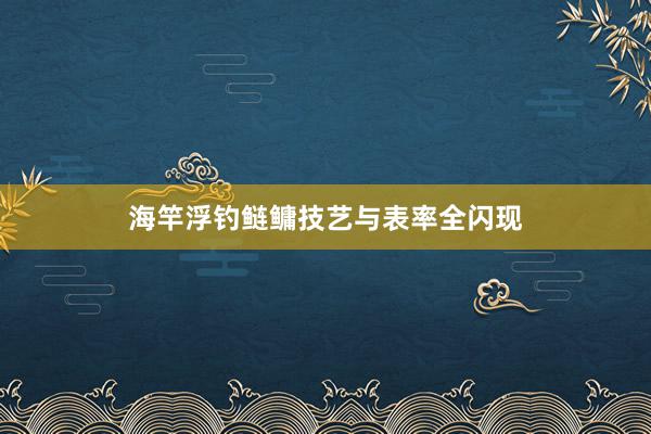 海竿浮钓鲢鳙技艺与表率全闪现